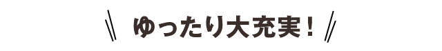 ゆったり大充実！